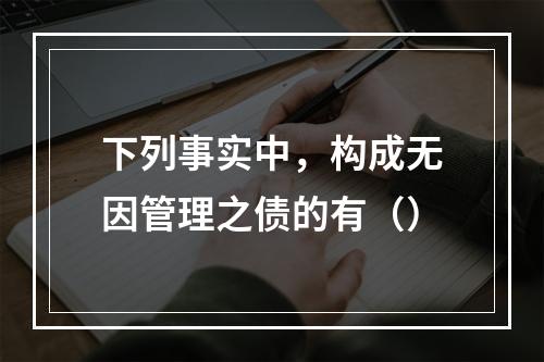 下列事实中，构成无因管理之债的有（）