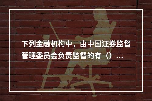 下列金融机构中，由中国证券监督管理委员会负责监督的有（）。[