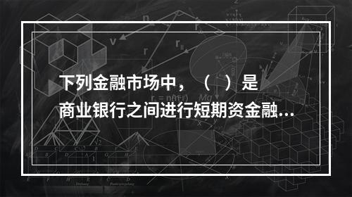 下列金融市场中，（    ）是商业银行之间进行短期资金融通的