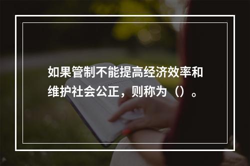 如果管制不能提高经济效率和维护社会公正，则称为（）。