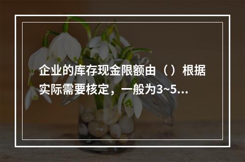 企业的库存现金限额由（ ）根据实际需要核定，一般为3~5天的