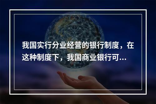 我国实行分业经营的银行制度，在这种制度下，我国商业银行可以从