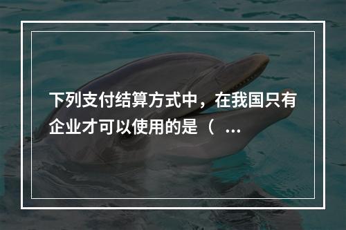 下列支付结算方式中，在我国只有企业才可以使用的是（   ）。