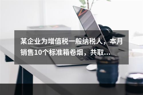 某企业为增值税一般纳税人，本月销售10个标准箱卷烟，共取得不