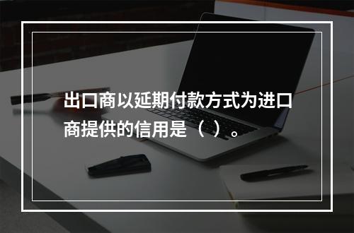 出口商以延期付款方式为进口商提供的信用是（  ）。