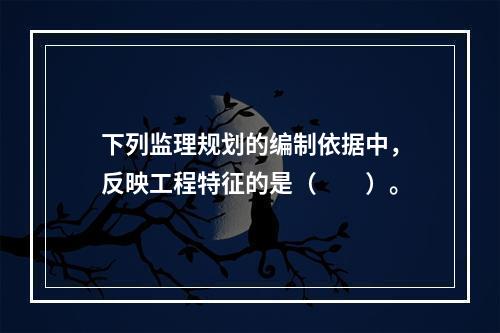 下列监理规划的编制依据中，反映工程特征的是（　　）。