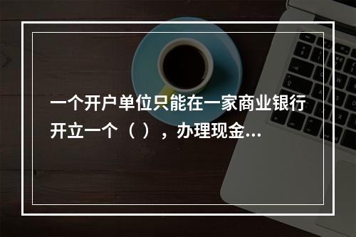 一个开户单位只能在一家商业银行开立一个（  ），办理现金收付