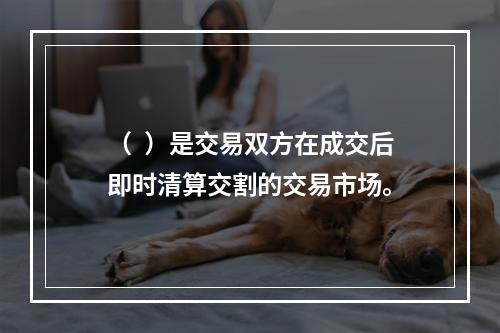 （  ）是交易双方在成交后即时清算交割的交易市场。