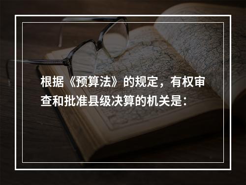 根据《预算法》的规定，有权审查和批准县级决算的机关是：