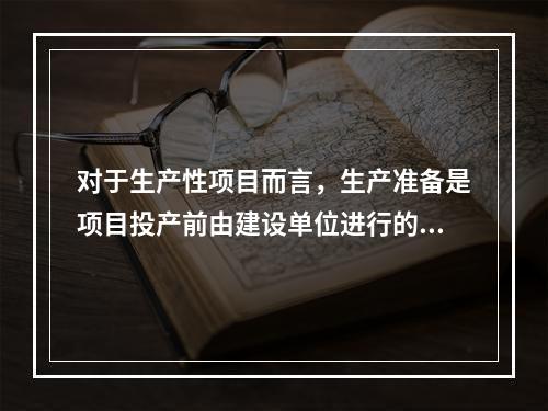 对于生产性项目而言，生产准备是项目投产前由建设单位进行的一项