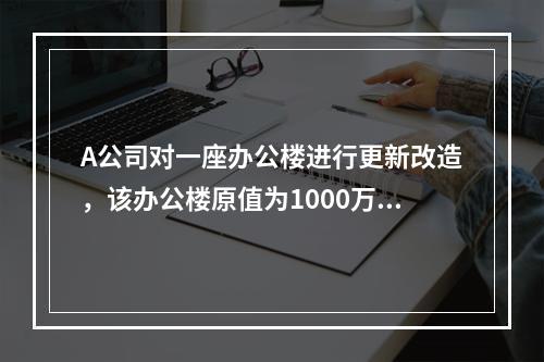 A公司对一座办公楼进行更新改造，该办公楼原值为1000万元，