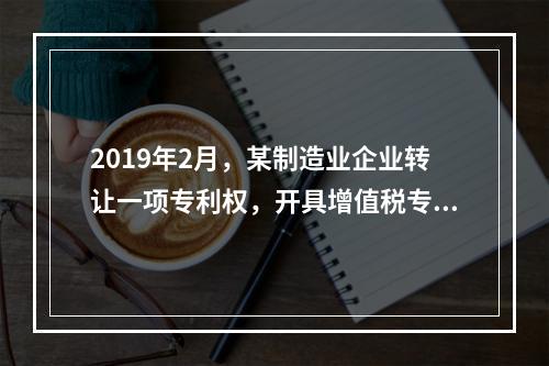 2019年2月，某制造业企业转让一项专利权，开具增值税专用发