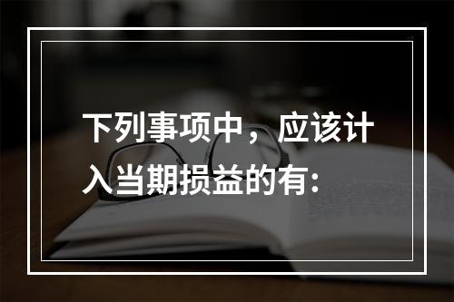 下列事项中，应该计入当期损益的有: