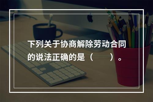 下列关于协商解除劳动合同的说法正确的是（　　）。