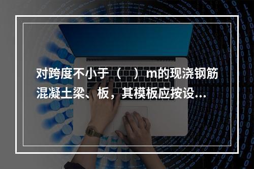 对跨度不小于（　）m的现浇钢筋混凝土梁、板，其模板应按设计要