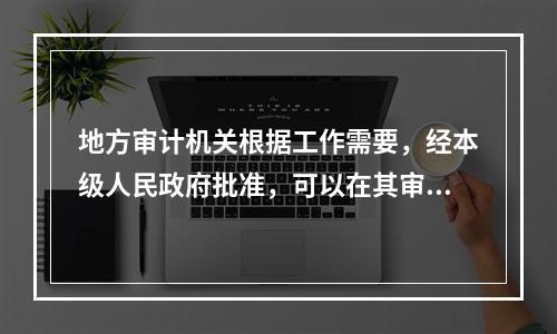 地方审计机关根据工作需要，经本级人民政府批准，可以在其审计管