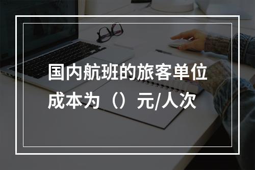 国内航班的旅客单位成本为（）元/人次