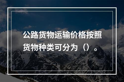 公路货物运输价格按照货物种类可分为（）。