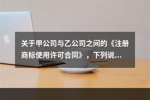 关于甲公司与乙公司之间的《注册商标使用许可合同》，下列说法正