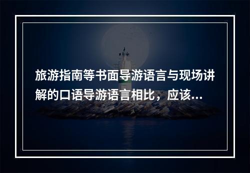 旅游指南等书面导游语言与现场讲解的口语导游语言相比，应该（）