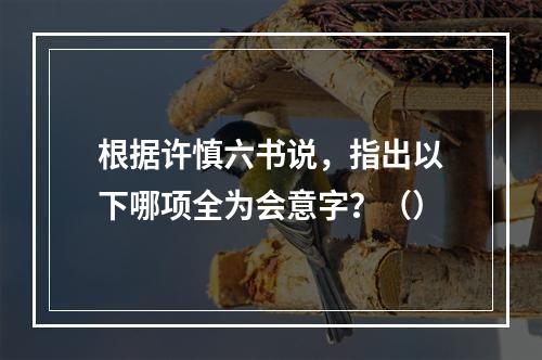 根据许慎六书说，指出以下哪项全为会意字？（）