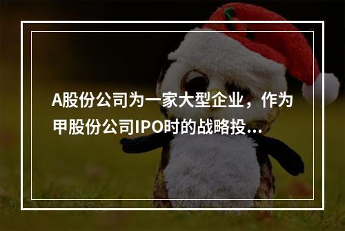 A股份公司为一家大型企业，作为甲股份公司IPO时的战略投资者