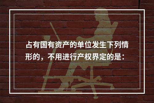 占有国有资产的单位发生下列情形的，不用进行产权界定的是：