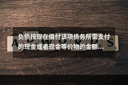 负债按现在偿付该项债务所需支付的现金或者现金等价物的金额计量