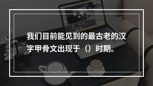 我们目前能见到的最古老的汉字甲骨文出现于（）时期。