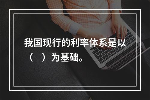 我国现行的利率体系是以（    ）为基础。