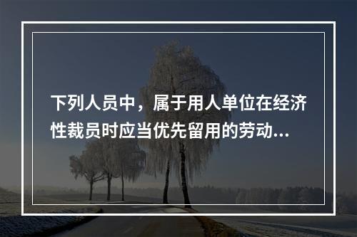 下列人员中，属于用人单位在经济性裁员时应当优先留用的劳动者有