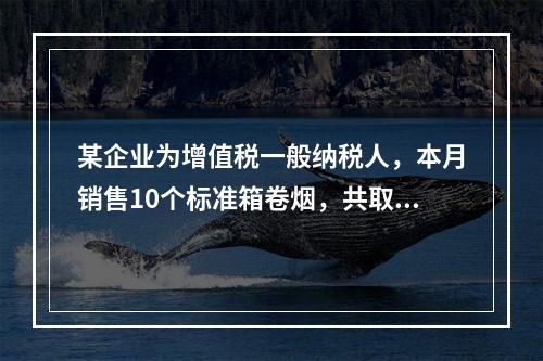 某企业为增值税一般纳税人，本月销售10个标准箱卷烟，共取得不