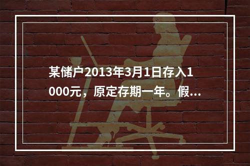 某储户2013年3月1日存入1000元，原定存期一年。假设存