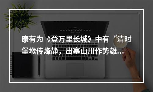 康有为《登万里长城》中有“清时堡堠传烽静，出塞山川作势雄”的