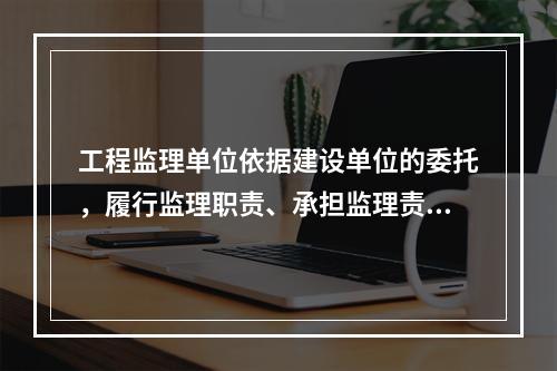 工程监理单位依据建设单位的委托，履行监理职责、承担监理责任