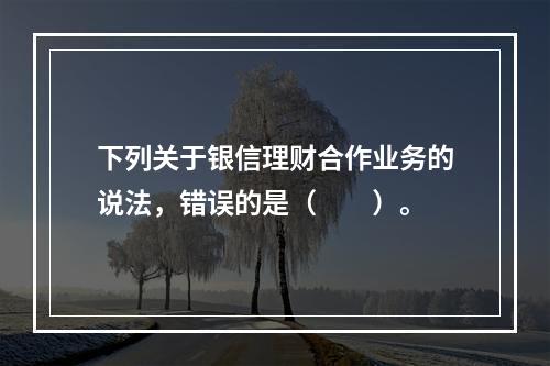 下列关于银信理财合作业务的说法，错误的是（　　）。