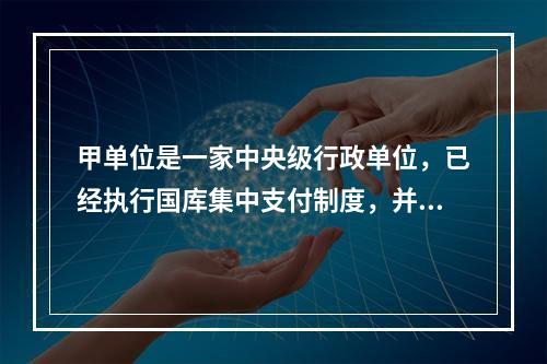 甲单位是一家中央级行政单位，已经执行国库集中支付制度，并于2