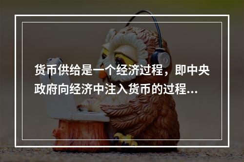 货币供给是一个经济过程，即中央政府向经济中注入货币的过程。（