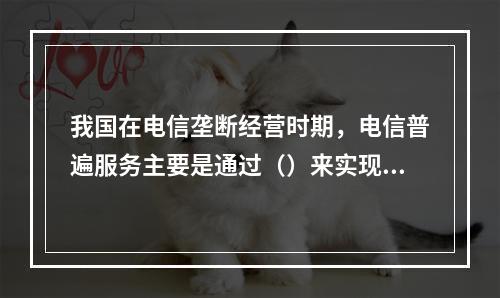 我国在电信垄断经营时期，电信普遍服务主要是通过（）来实现的。