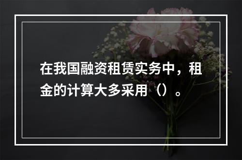 在我国融资租赁实务中，租金的计算大多采用（）。