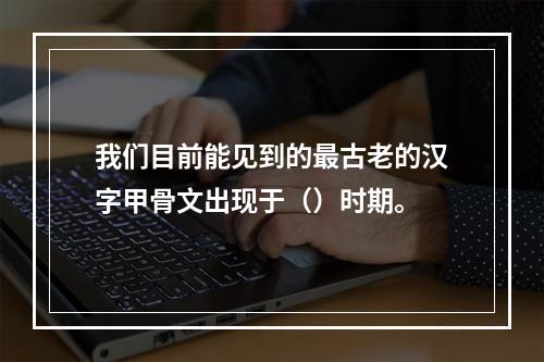 我们目前能见到的最古老的汉字甲骨文出现于（）时期。