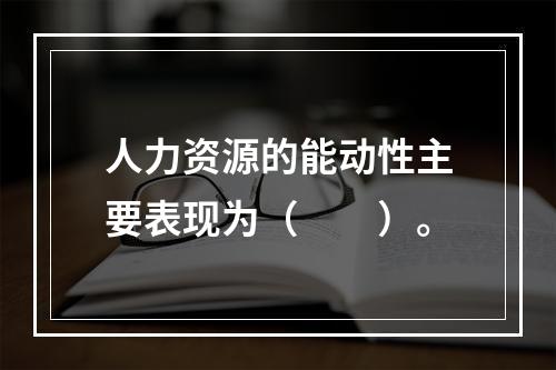 人力资源的能动性主要表现为（　　）。