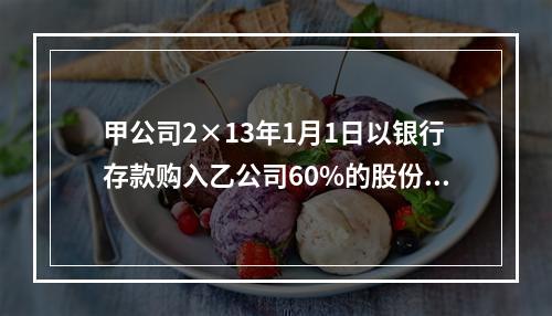 甲公司2×13年1月1日以银行存款购入乙公司60%的股份，实