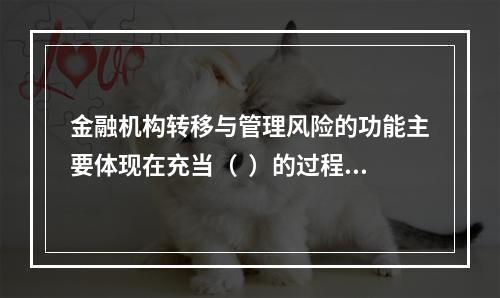 金融机构转移与管理风险的功能主要体现在充当（  ）的过程中，