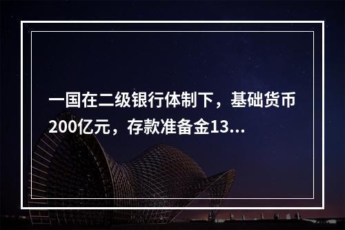 一国在二级银行体制下，基础货币200亿元，存款准备金130亿