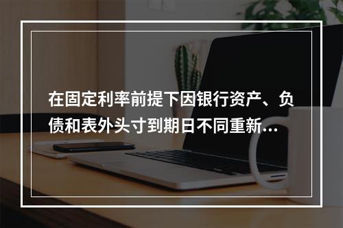 在固定利率前提下因银行资产、负债和表外头寸到期日不同重新定价