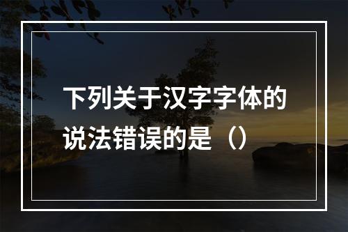 下列关于汉字字体的说法错误的是（）