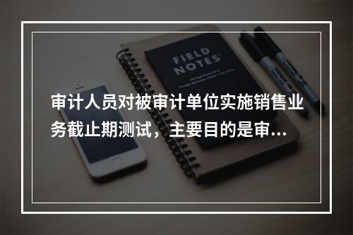 审计人员对被审计单位实施销售业务截止期测试，主要目的是审查（