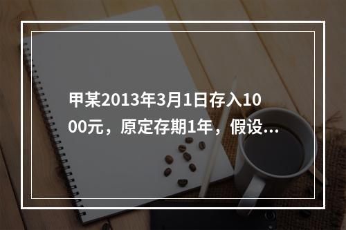 甲某2013年3月1日存入1000元，原定存期1年，假设存入