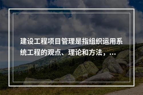 建设工程项目管理是指组织运用系统工程的观点、理论和方法，对工